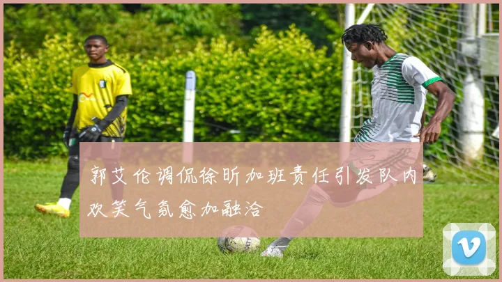 郭艾伦调侃徐昕加班责任引发队内欢笑气氛愈加融洽