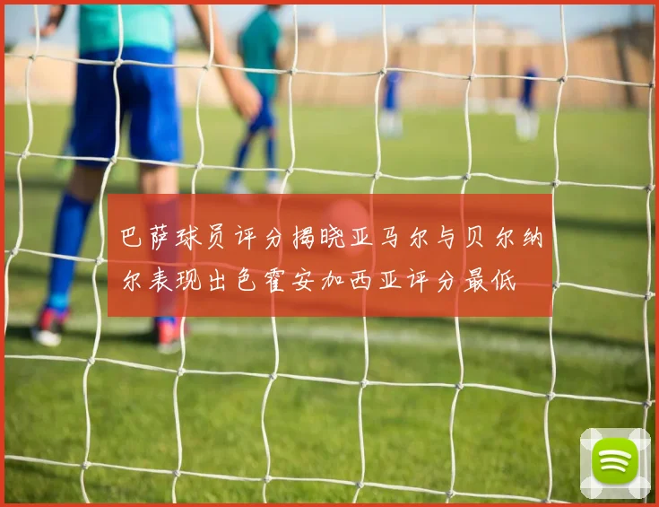 巴萨球员评分揭晓亚马尔与贝尔纳尔表现出色霍安加西亚评分最低