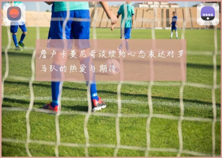詹卢卡曼尼奇谈续约心态表达对罗马队的热爱与期待