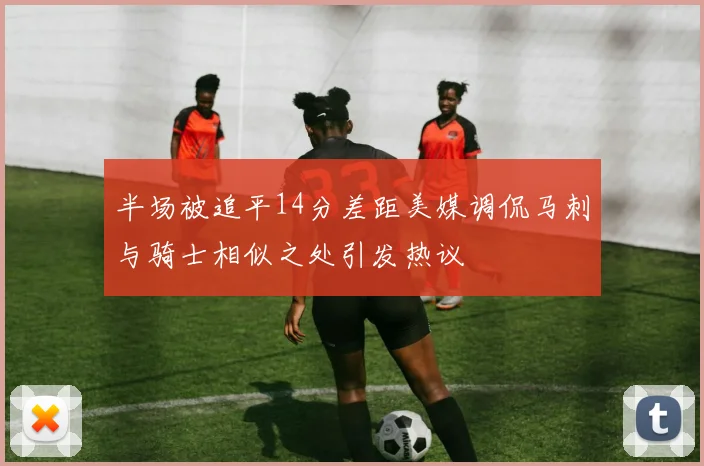半场被追平14分差距美媒调侃马刺与骑士相似之处引发热议